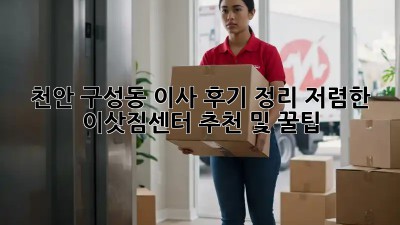 천안 구성동 이사 후기 정리: 저렴한 이삿짐센터 추천 및 꿀팁! ✨